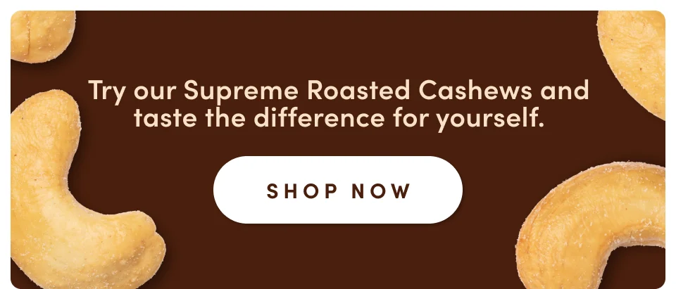 Try our supreme Roasted Cashews and taste the difference for yourself; Shop now