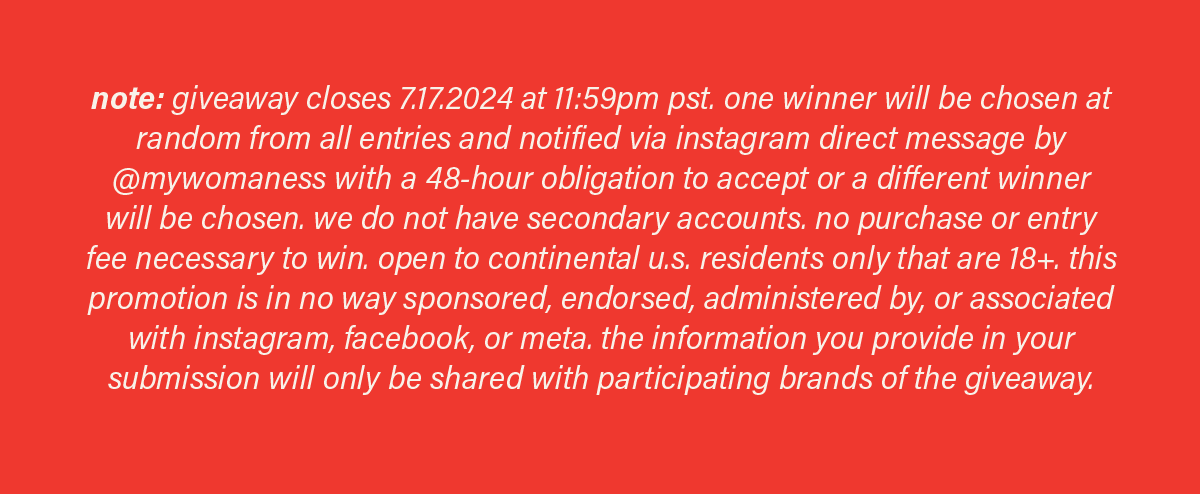 note: giveaway closes 7.17.24 at 11:59pm pst. one winner will be chosen at random from all entries and notified via instagram direct message by @mywomaness with a 48-hour obligation to accept or a different winner will be chosen. we do not have secondary accounts. no purchase or entry fee necessary to win. open to continental u.s. residents only that are 18+. this promotion is in no way sponsored, endorsed, administered by, or associated with instagram, facebook, or meta. the information you provide in your submission will only be shared with participating brands of the giveaway.