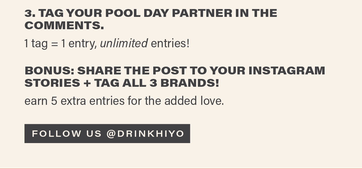 3. TAG YOUR POOL DAY PARTNER IN THE COMMENTS. 1 tag = 1 entry, unlimited entries! BONUS: SHARE THE POST TO YOUR INSTAGRAM STORIES + TAG ALL 3 BRANDS. earn 5 extra entries for the added love. [FOLLOW US @DRINKHIYO]