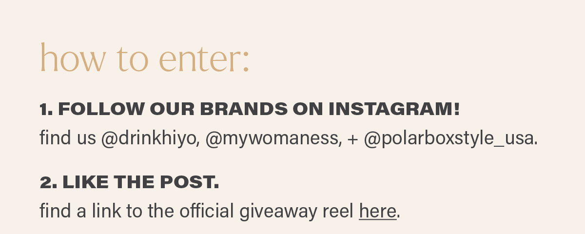 how to enter: 1. FOLLOW OUR BRANDS ON INSTAGRAM! find us @drinkhiyo, @mywomaness, + @polarboxstyle_usa. 2. LIKE THE POST. find a link to the official giveaway reel here. (link)
