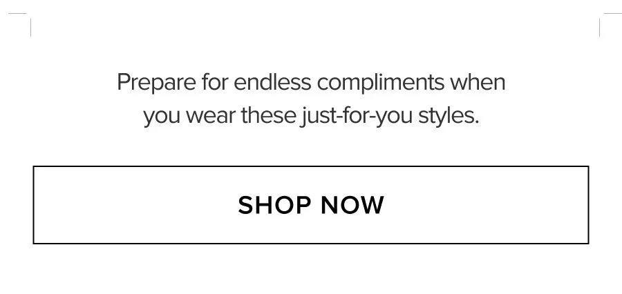 PREPARE FOR ENDLESS COMPLIMENTS WHEN YOU WEAR THESE JUST-FOR-YOU STYLES. SHOP NOW