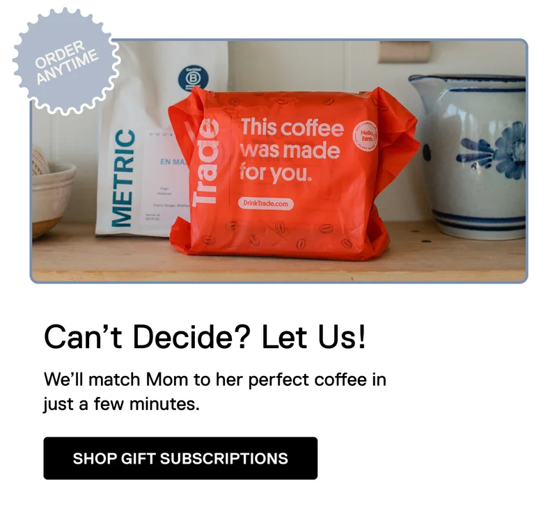 Order anytime. Can't Decide? Let us! We'll match Mom to her perfect coffee in just a few minutes. Shop Gift Subscriptions.