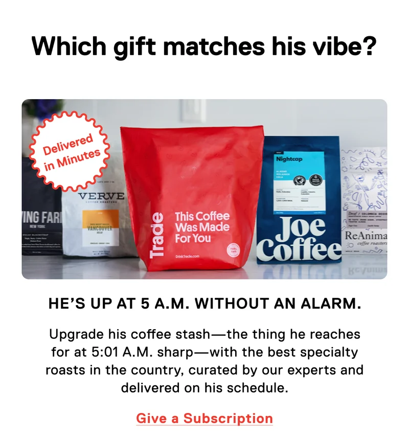 Which gift matches his vibe? He's up at 5 a.m. without an alarm. Upgrade his coffee stash - the thing he reaches for at 5:01 A.M. sharp - with the best specialty roasts in the country, curated by our experts and delivered on his schedule. Give a subscription.