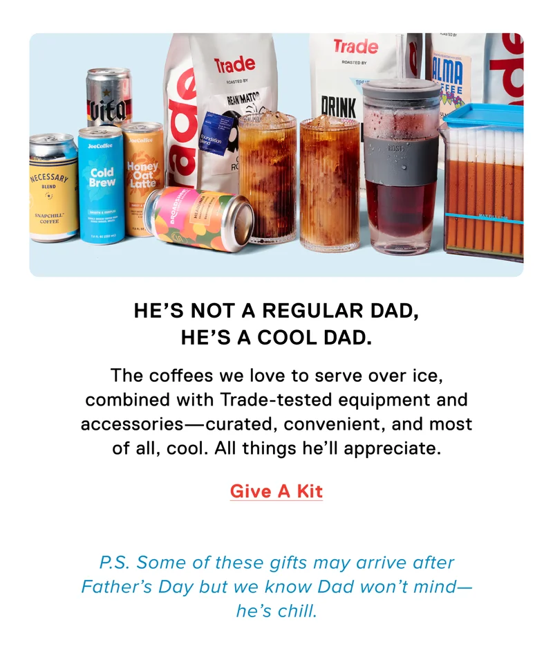 He's not a regular Dad, he's a cool Dad. The coffees we love to serve over ice, combined with Trade-tested equipment and accessories - curated, convenient, and most of all, cool. All things he'll appreciate. Give a kit. P.S. Some of these gifts may arrive after Father's Day, but we know Dad won't mind - he's chill.