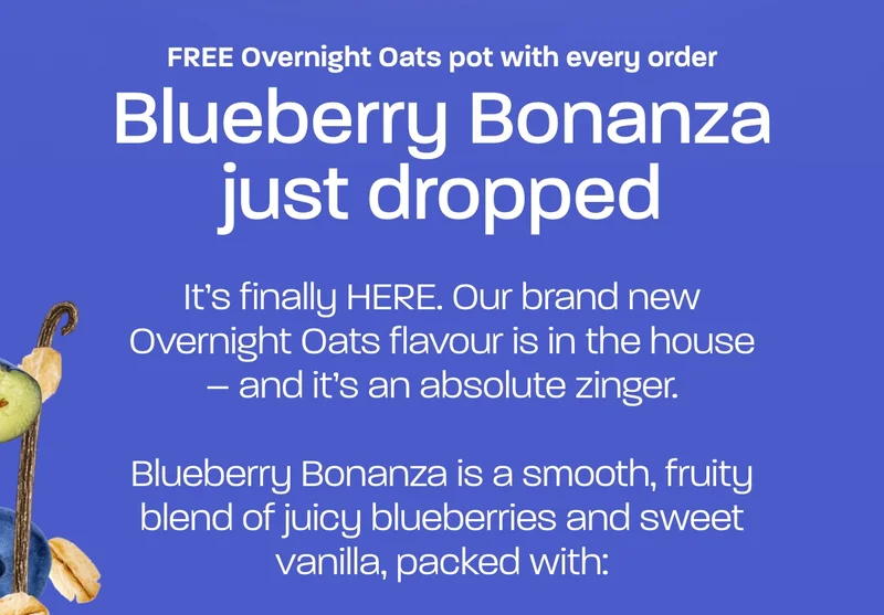 Blueberry Bonanza just dropped. It’s finally HERE. Our brand new Overnight Oats flavour is in the house – and it’s an absolute zinger.  Blueberry Bonanza is a smooth, fruity blend of juicy blueberries and sweet vanilla, packed with: