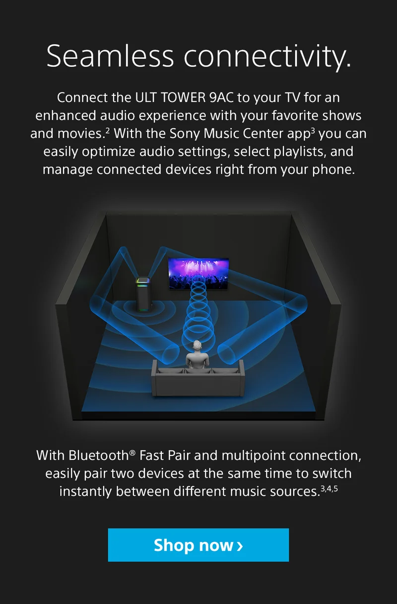 Seamless connectivity. Connect the ULT Tower 9AC to your TV for an enhanced audio experience with your favorite shows and movies.2 With the Sony Music Center app3 you can easily optimize audio settings, select playlists, and manage connected devices right from your phone. With Bluetooth® Fast Pair and multipoint connection, easily pair two devices at the same time to switch instantly between different music sources.3,4,5 Shop now