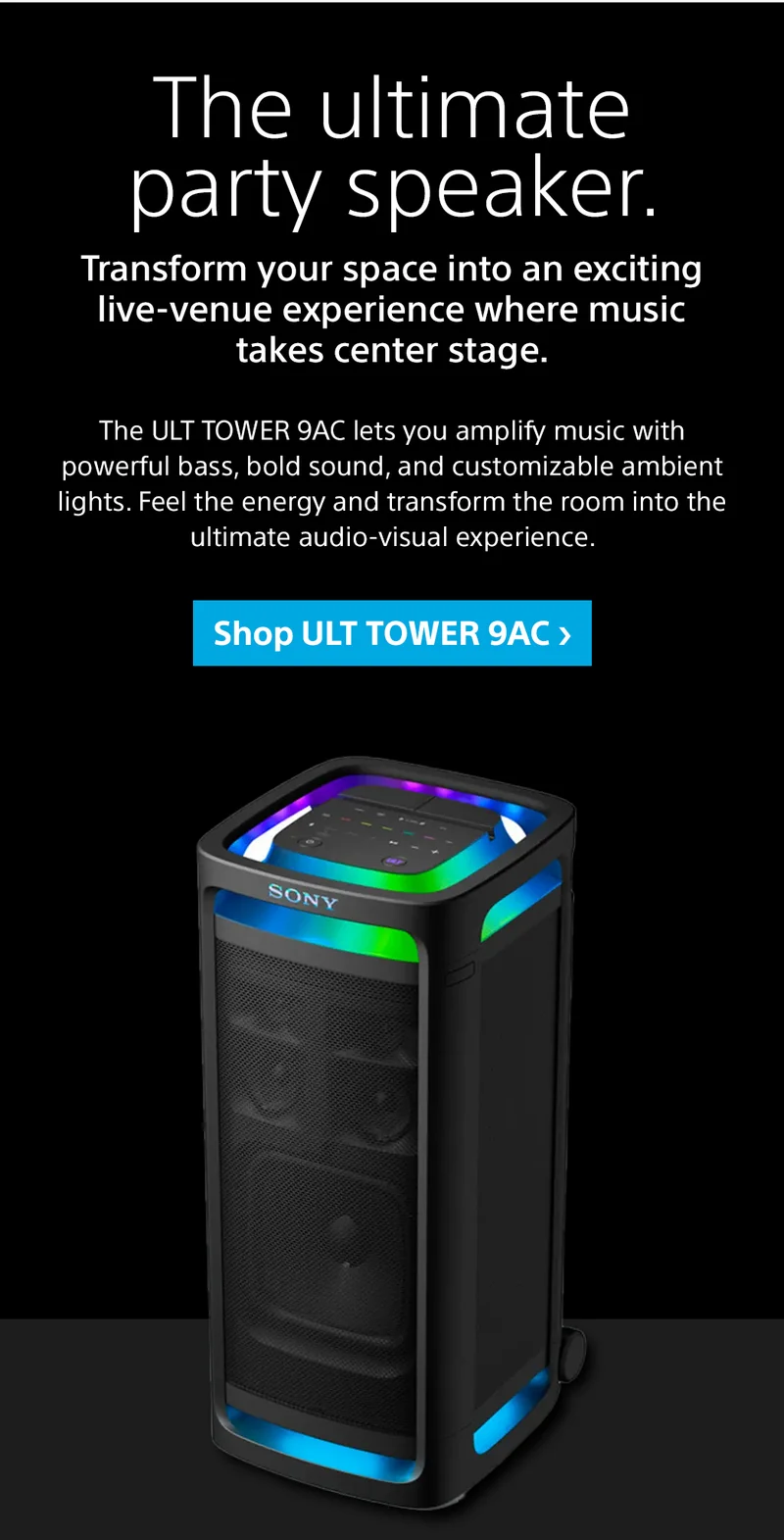 The ultimate party speaker. Transform your space into an exciting live-venue experience where music takes center stage. The ULT TOWER 9AC lets you amplify music with powerful bass, bold sound, and customizable ambient lights. Feel the energy and transform the room into the ultimate audio-visual experience. Shop ULT TOWER 9AC