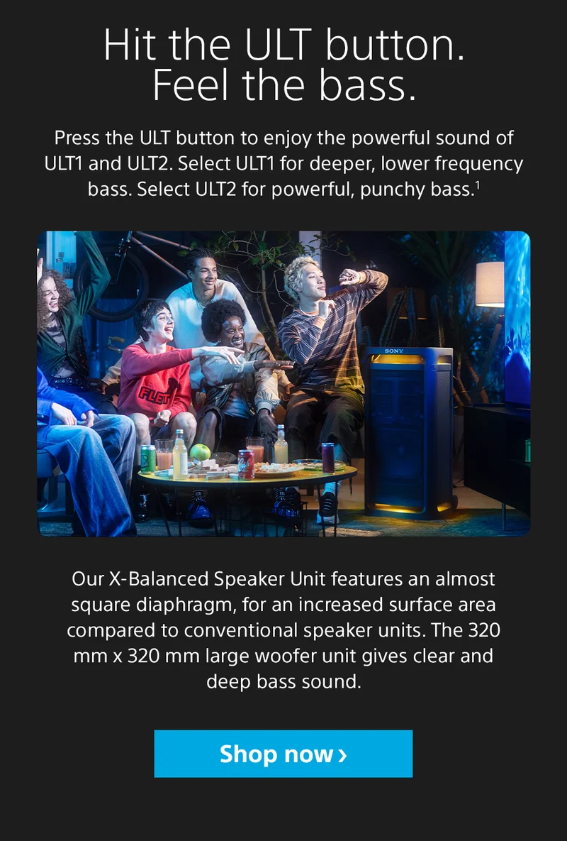 Hit the ULT button. Feel the bass. Press the ULT button to enjoy the powerful sound of ULT1 and ULT2. Select ULT1 for deeper, lower frequency bass. Select ULT2 for powerful, punchy bass.1 Our X-Balanced Speaker Unit features an almost square diaphragm, for an increased surface area compared to conventional speaker units. The 320 mm x 320 mm large woofer unit gives clear and deep bass sound. Shop now