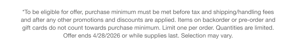 **To be eligible for offer, purchase minimum must be met before tax and shipping/handling fees and after any other promotions and discounts are applied. Items on backorder or pre-order and gift cards do not count towards purchase minimum. Limit one per order. Quantities are limited. Offer ends 4/28/26.