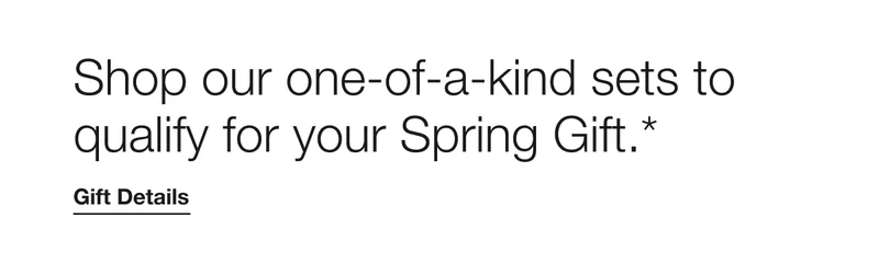 Shop our one-of-a-kind sets to qualify for your Spring Gift.* | Gift Details