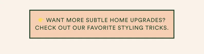 WANT MORE SUBTLE HOME UPGRADES? CHECK OUT OUR FAVORITE STYLING TRICKS!
