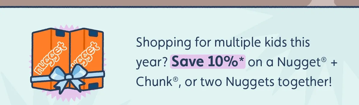 Shopping for multiple kids this year? Save 10%* on Nugget bundles* — that’s a Nugget® + Chunk®, or two Nuggets together!