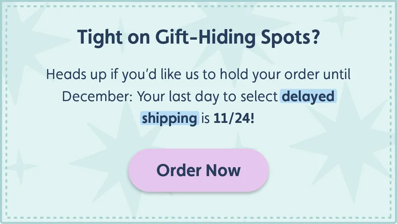 Tight on Gift-Hiding Spots? Heads up if you’d like us to hold your order until December: Your last day to select delayed shipping is 11/23! Order Now