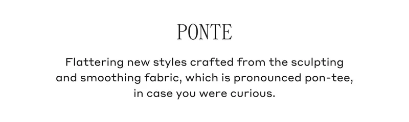 Ponte Flattering new styles crafted from the sculpting and smoothing fabric, which is pronounced pon-tee, in case you were curious.