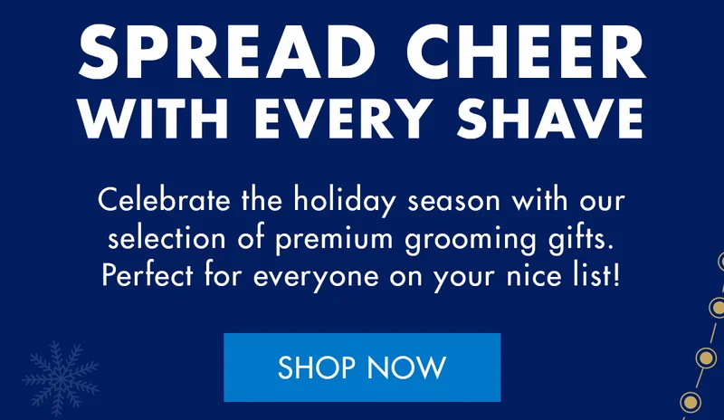 SPREAD CHEER WITH EVERY SHAVE. Celebrate the holiday season with our selection of premium grooming gifts. Perfect for everyone on your nice list! SHOP NOW
