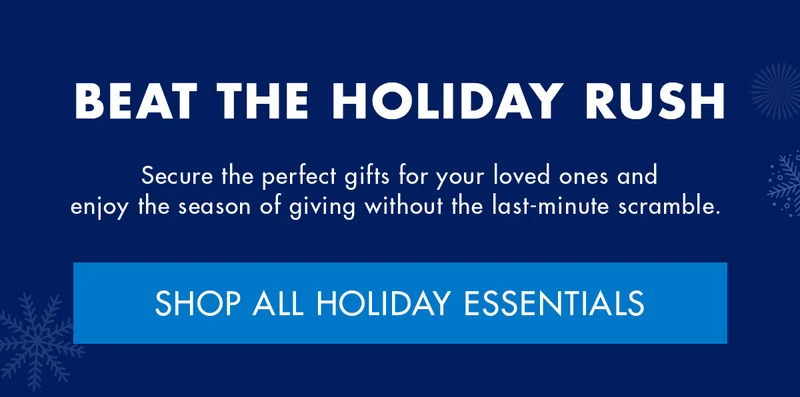 BEAT THE HOLIDAY RUSH. Secure the perfect gifts for your loved ones and enjoy the season of giving without the last-minute scramble. SHOP ALL HOLIDAY ESSENTIALS