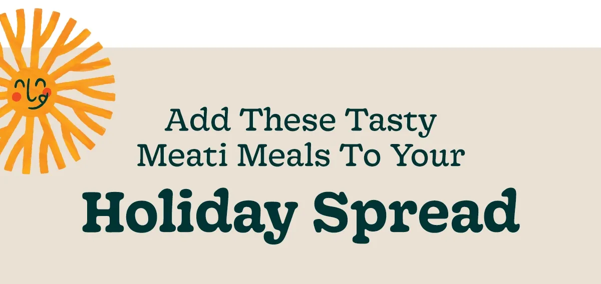 ADD THESE TASTY MEATI MEALS TO YOUR HOLIDAY SPREAD