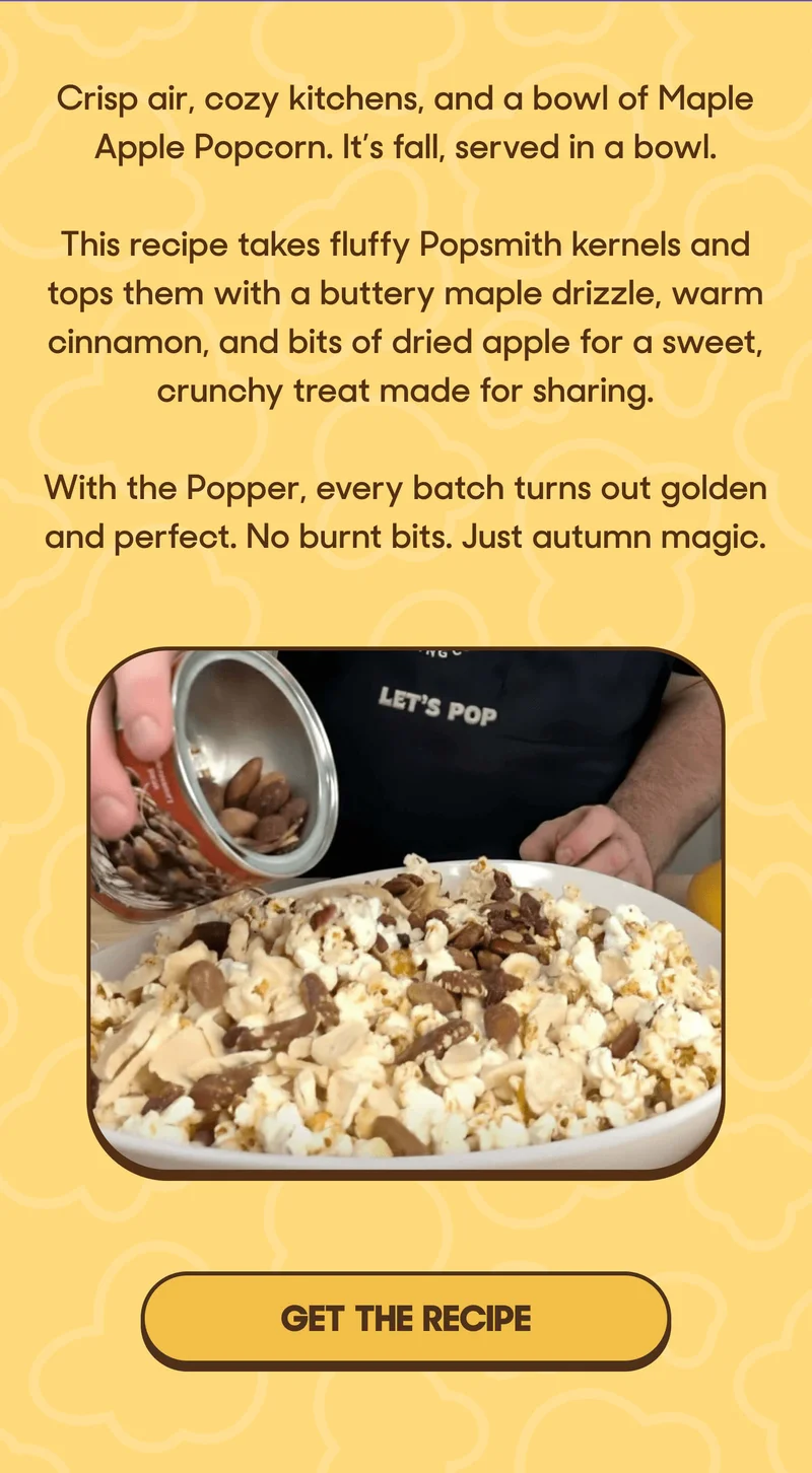 Crisp air, cozy kitchens, and a bowl of Maple Apple Popcorn. It’s fall, served in a bowl.  This recipe takes fluffy Popsmith kernels and tops them with a buttery maple drizzle, warm cinnamon, and bits of dried apple for a sweet, crunchy treat made for sharing.  With the Popper, every batch turns out golden and perfect. No burnt bits. Just autumn magic. GET THE RECICPE