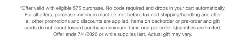 *Offer valid with eligible $75 purchase. No code&nbsp;required&nbsp;and&nbsp;drops&nbsp;in your cart automatically. For all offers, purchase minimum must be met before tax and shipping/handling and after all other promotions and discounts are applied. Items on backorder or pre-order and gift cards do not count toward purchase minimum. Limit one per order. Quantities are limited. Offer&nbsp;ends&nbsp;7/4/2026 or while supplies last. Actual&nbsp;gift&nbsp;may vary.