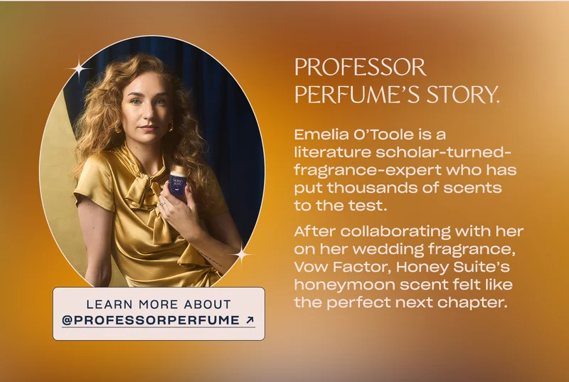 Emelia O’Toole is a literature scholar-turned-fragrance-expert who has put thousands of scents to the test.   After collaborating with her on her wedding fragrance, Vow Factor, Honey Suite’s honeymoon scent felt like the perfect next chapter. Learn more about @professorperfume →