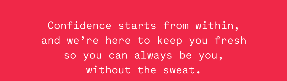 Confidence starts from within, and we’re here to keep you fresh so you can always be you, without the sweat.