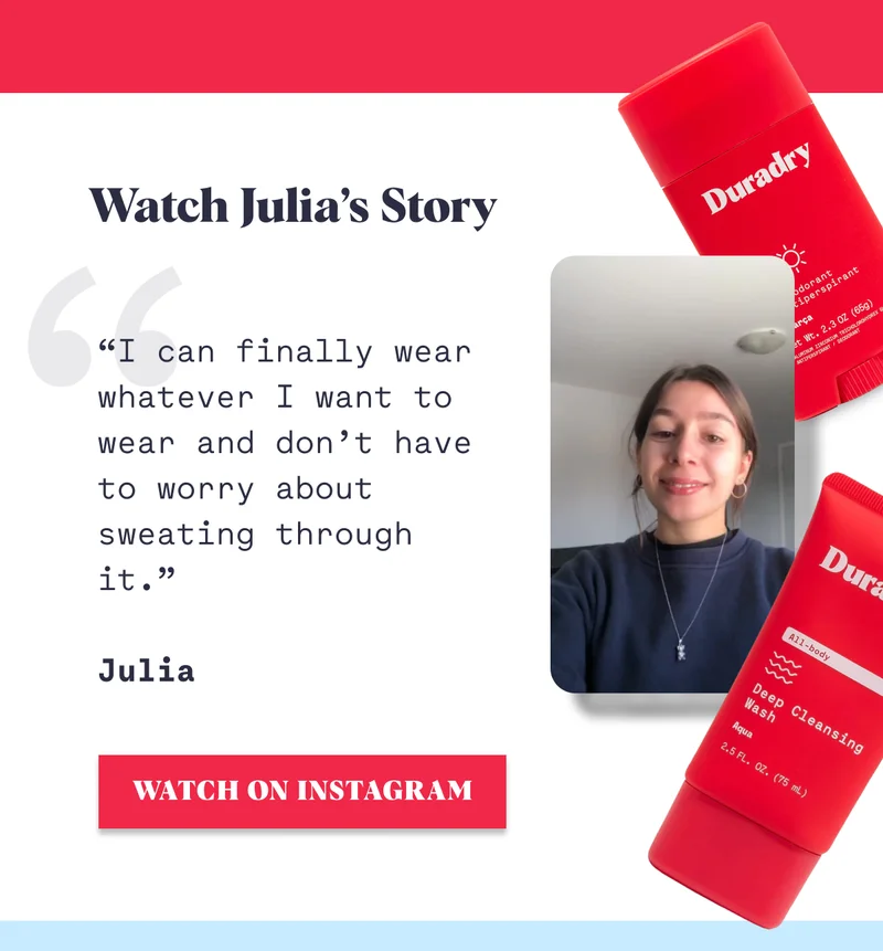 Watch Julia’s Story “I can finally wear whatever I want to wear and don’t have to worry about sweating through it.”  Julia WATCH ON INSTAGRAM