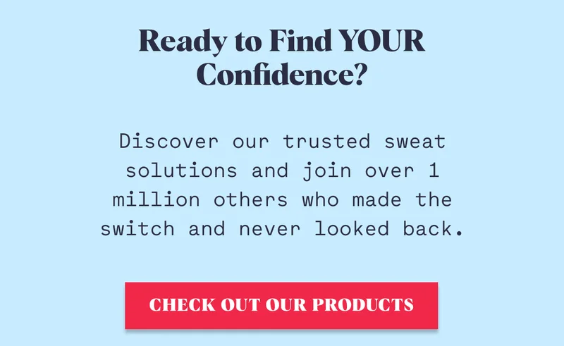 Ready to Find YOUR Confidence? Discover our trusted sweat solutions and join over 1 million others who made the switch and never looked back. Check out our products