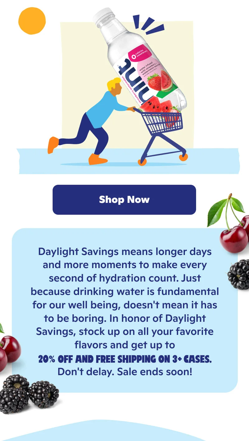 Daylight Savings means longer days and more moments to make hydration count. Don't delay on up to 20% off and free shipping on 3+ cases!