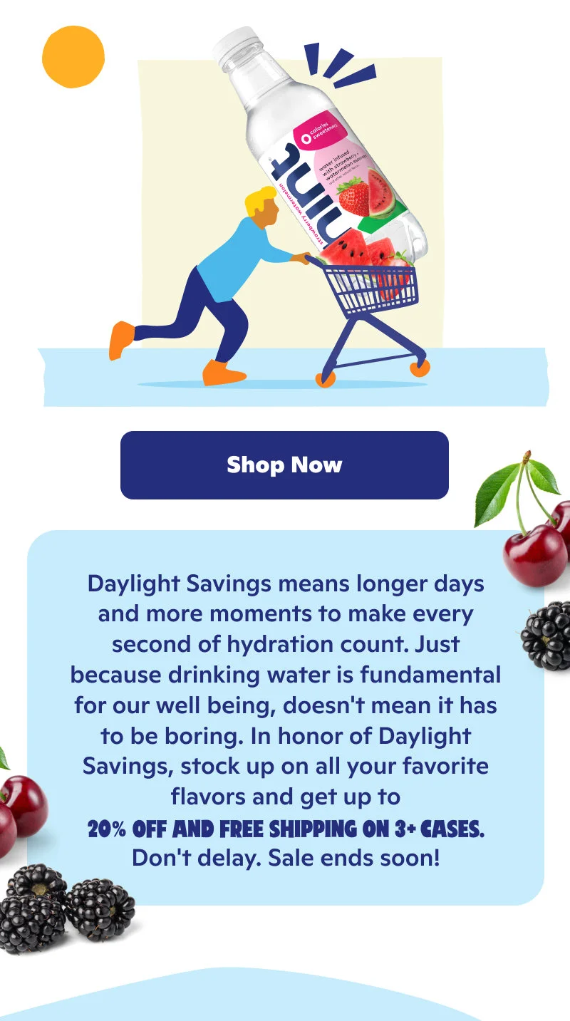 Daylight Savings means longer days and more moments to make hydration count. Don't delay on up to 20% off and free shipping on 3+ cases!