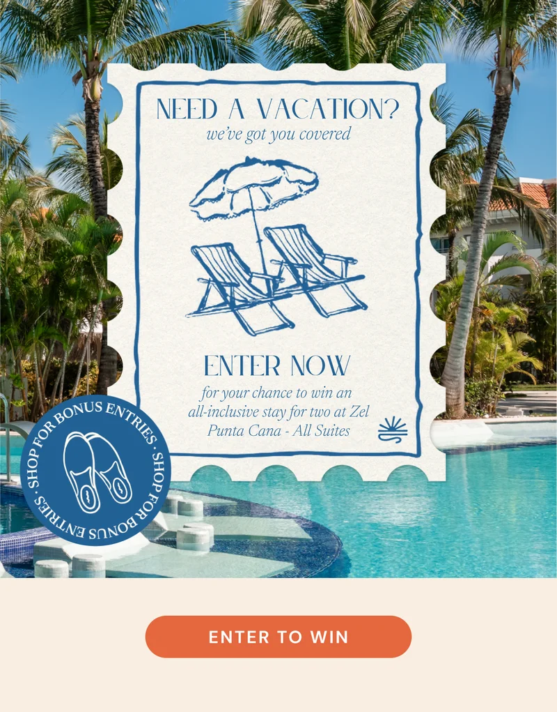 NEED A VACATION?  we’ve got you covered  for your chance to win an all-inclusive stay for two at Zel Punta Cana - All Suites  SHOP FOR BONUS ENTRIES  ENTER TO WIN