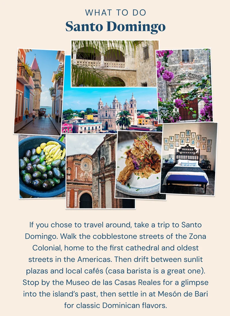 What to Do: Santo Domingo. If you chose to travel around, take a trip to Santo Domingo. Walk the cobblestone streets of the Zona Colonial, home to the first cathedral and oldest streets in the Americas. Then drift between sunlit plazas and local cafés (casa barista is a great one). Stop by the Museo de las Casas Reales for a glimpse into the island’s past, then settle in at Mesón de Bari for classic Dominican flavors.