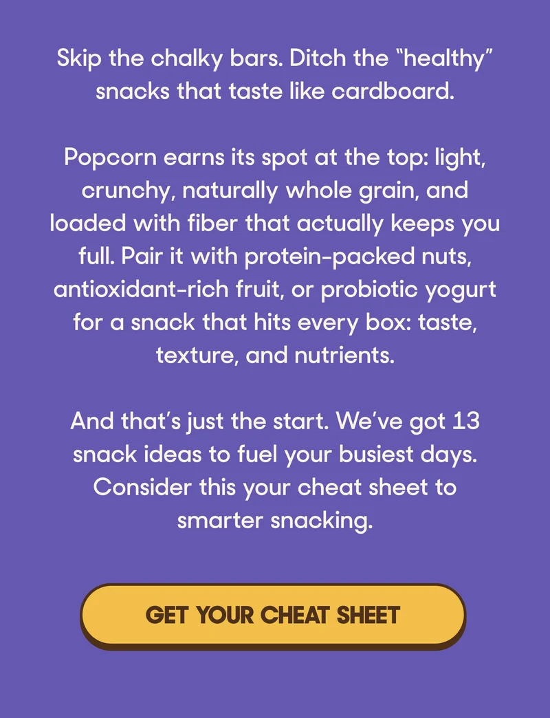 Skip the chalky bars. Ditch the “healthy” snacks that taste like cardboard.  Popcorn earns its spot at the top: light, crunchy, naturally whole grain, and loaded with fiber that actually keeps you full. Pair it with protein-packed nuts, antioxidant-rich fruit, or probiotic yogurt for a snack that hits every box: taste, texture, and nutrients.  And that’s just the start. We’ve got 13 snack ideas to fuel your busiest days. Consider this your cheat sheet to smarter snacking. GET YOUR CHEAT SHEET