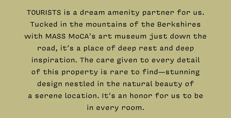 TOURISTS is a dream amenity partner for us. Tucked in the mountains of the Berkshires with MASS MoCA’s art museum just down the road, it’s a place of deep rest and deep inspiration. The care given to every detail of this property is rare to find - stunning design nestled in the natural beauty of a serene location. It’s an honor for us to be in every room.