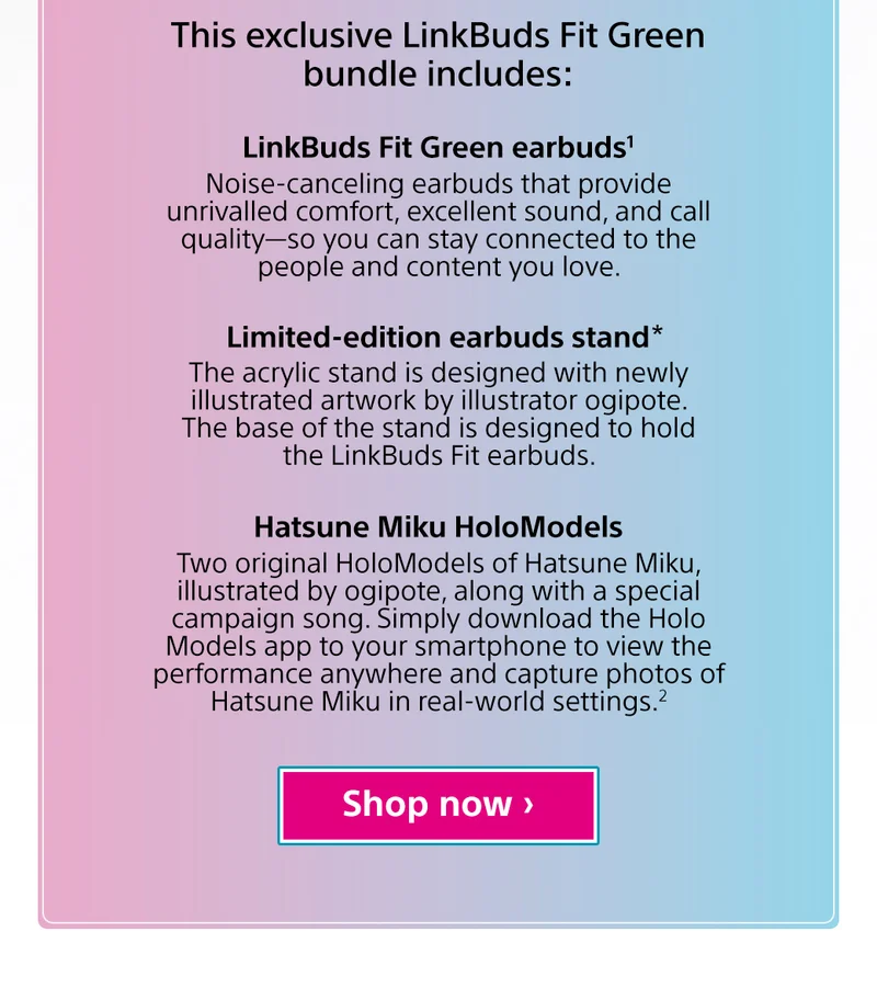This exclusive LinkBuds Fit Green bundle includes: LinkBuds Fit Green Earbuds1 Limited-edition earbuds stand* Hatsune Miku HoloModels