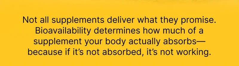Not all supplements deliver what they promise. Bioavailability determines how much of a supplement your body actually absorbs—because if it’s not absorbed, it’s not working.