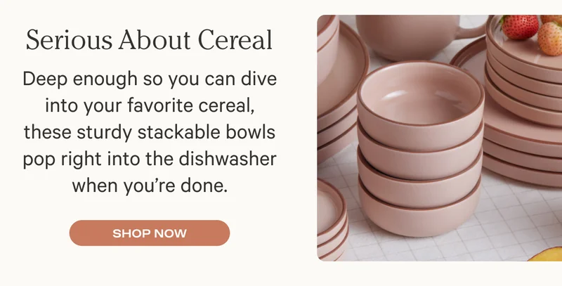 Serious About Cereal - Deep enough so you can dive into your favorite cereal, these sturdy stackable bowls pop right into the dishwasher when you’re done.