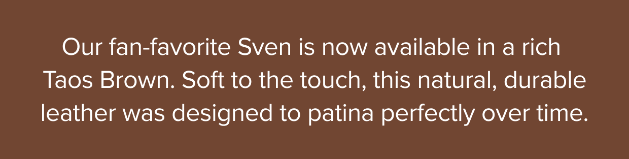 Our fan-favorite Sven is now available in a rich Taos Brown. Soft to the touch, this natural, durable leather was designed to patina perfectly over time.