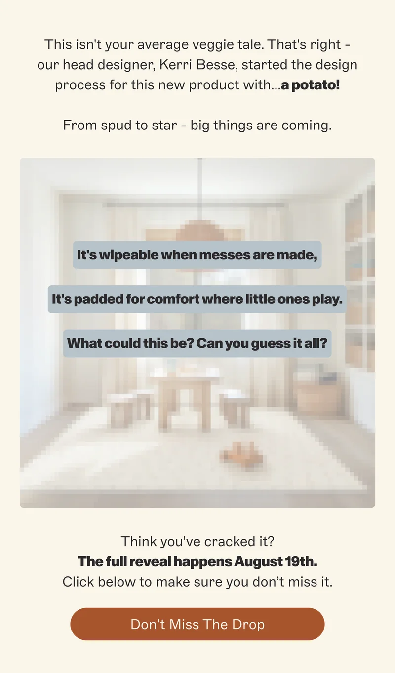 This isn't your average veggie tale. That's right - our head designer, Kerri Besse, started the design process for this new product with...a potato!  From spud to star - big things are coming. It's wipeable when messes are made, It's padded for comfort where little ones play. What could this be? Can you guess it all? Think you've cracked it? The full reveal happens August 19th. Click below to make sure you don’t miss it. Don’t Miss the Drop
