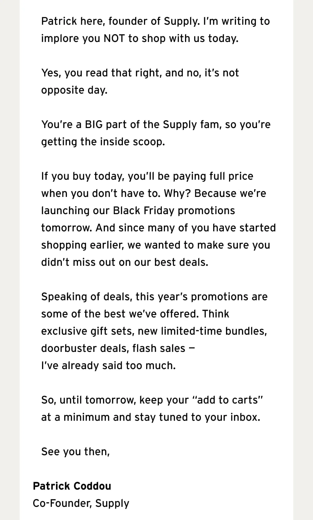 Patrick here, founder of Supply. I’m writing to implore you NOT to shop with us today.  Yes, you read that right, and no, it’s not opposite day.   You’re a BIG part of the Supply fam, so you’re getting the inside scoop.  If you buy today, you’ll be paying full price when you don’t have to. Why? Because we’re launching our Black Friday promotions tomorrow. And since many of you have started shopping earlier, we wanted to make sure you didn’t miss out on our best deals.  Speaking of deals, this year’s promotions are some of the best we’ve offered. Think exclusive gift sets, new limited-time bundles, doorbuster deals, flash sales — I’ve already said too much.   So, until tomorrow, keep your “add to carts” at a minimum and stay tuned to your inbox.  See you then,  Patrick Coddou Co-Founder, Supply