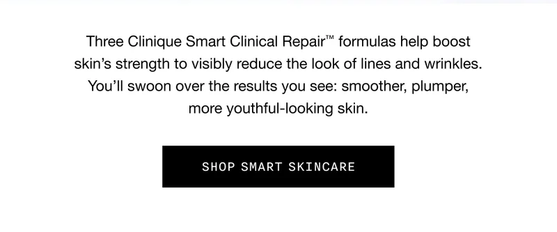 Three Clinique Smart Clinical Repair TM formulas help boost skin’s strength to visibly reduce the look of lines and wrinkles. You’ll swoon over the results you see: smoother, plumper, more youthful-looking skin. SHOP SMART SKINCARE