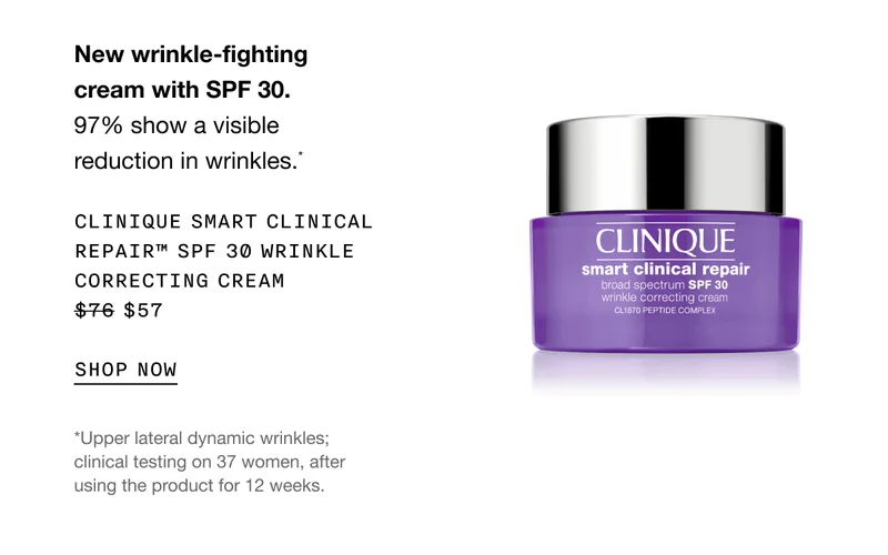 New wrinkle-fighting cream with SPF 30. 97% show a visible reduction in wrinkles.* CLINIQUE SMART CLINICAL REPAIR SPF 30 WRINKLE CORRECTING CREAM $57 SHOP NOW | *Upper lateral dynamic wrinkles; clinical testing on 37 women, after using the product for 12 weeks.
