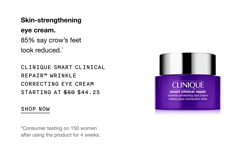 Skin-strengthening eye cream. 85% say crow’s feet look reduced.* CLINIQUE SMART CLINICAL REPAIR TM WRINKLE CORRECTING EYE CREAM STARTING AT $44.25 SHOP NOW | *Consumer testing on 150 women after using the product for 4 weeks.