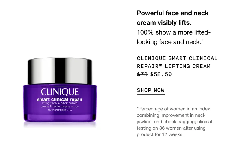 Powerful face and neck cream visibly lifts. 100% show a more lifted-looking face and neck.* CLINIQUE SMART CLINICAL REPAIR TM LIFTING CREAM $58.50 SHOP NOW | *Percentage of women in an index combining improvement in neck, jawline, and cheek sagging; clinical testing on 36 women after using product for 12 weeks.
