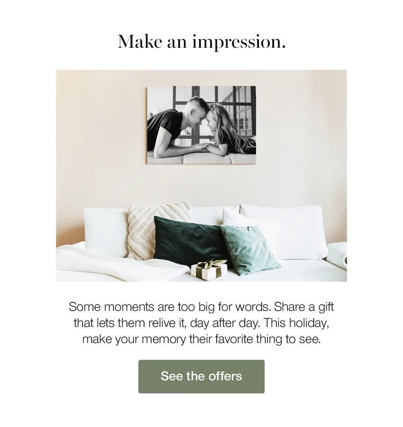 Make an impression. Some moments are too big for words. Share a gift that lets them relive it, day after day. This holiday, make your memory their favorite thing to see.