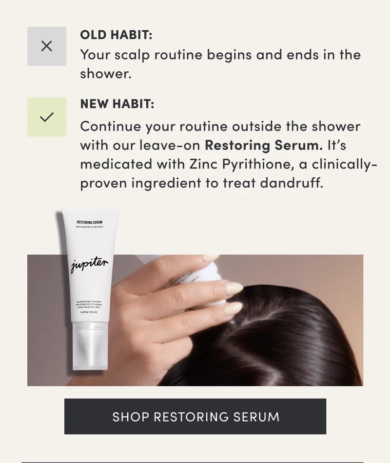 Old Habit: Your scalp routine begins and ends in the shower. | New Habit: Continue your routine outside the shower with our leave-on Restoring Serum. It’s medicated with Zinc Pyrithione, a clinically-proven ingredient to treat dandruff. | Shop restoring serum