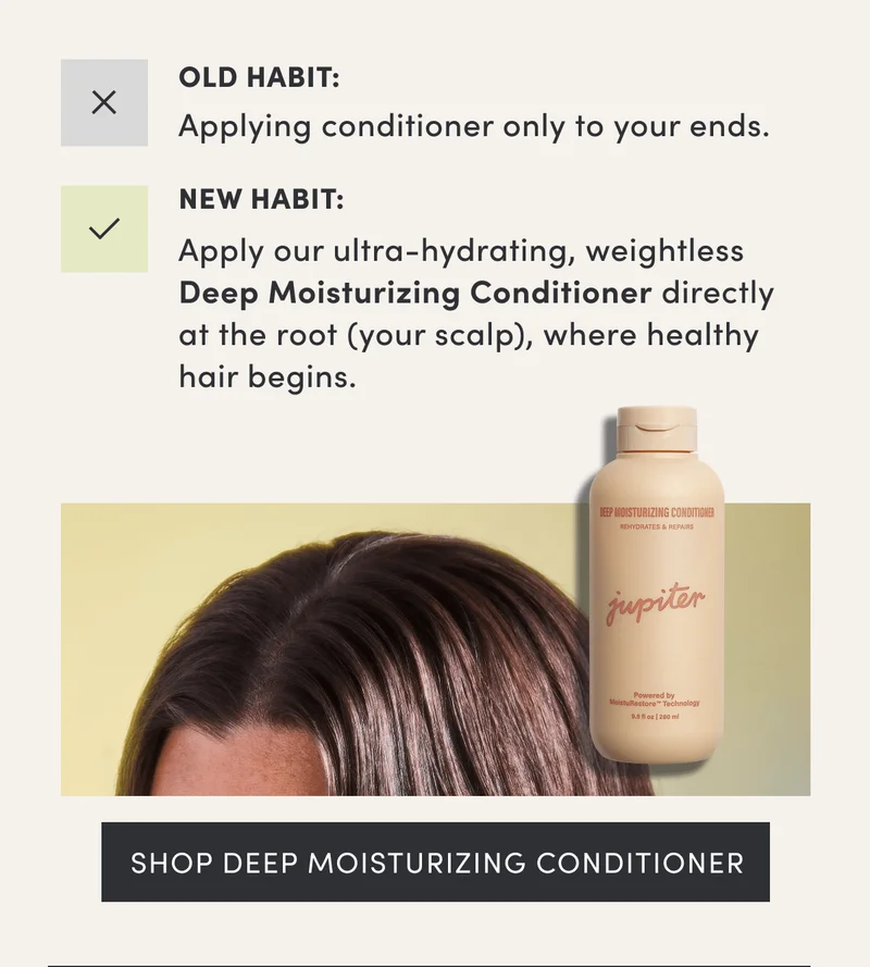 Old Habit: Applying conditioner only to your ends. | New Habit: Apply our ultra-hydrating, weightless Deep Moisturizing Conditioner directly at the root (your scalp), where healthy hair begins. | Shop deep moisturizing conditioner