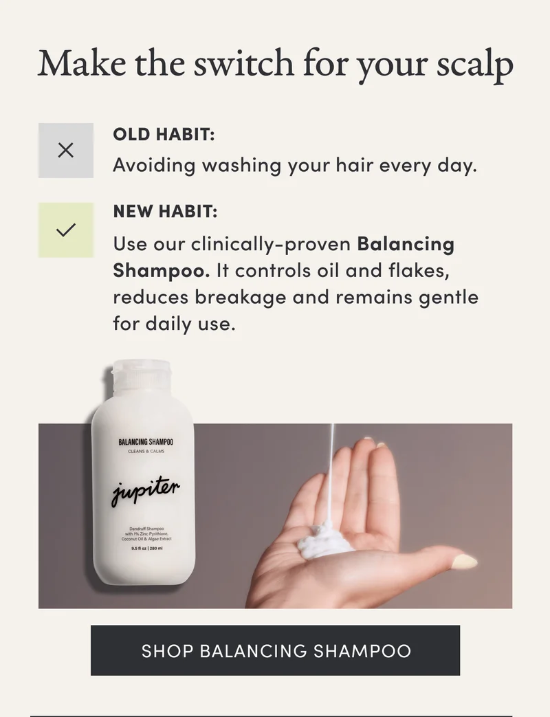 Make the switch for your scalp | Old Habit: Avoiding washing your hair every day. | New Habit: Use our clinically-proven Balancing Shampoo. It controls oil and flakes, reduces breakage and remains gentle for daily use. | Shop balancing shampoo
