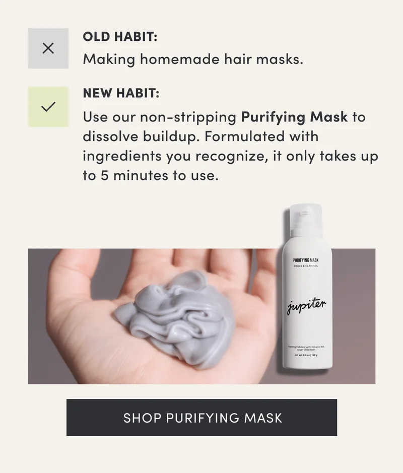 Old Habit: Making homemade hair masks. | New Habit: Use our non-stripping Purifying Mask to dissolve buildup. Formulated with ingredients you recognize, it only takes up to 5 minutes to use. | Shop purifying mask