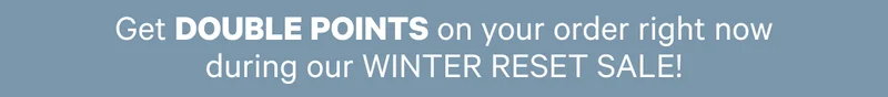 Get DOUBLE POINTS on your order right now during our WINTER RESET SALE!