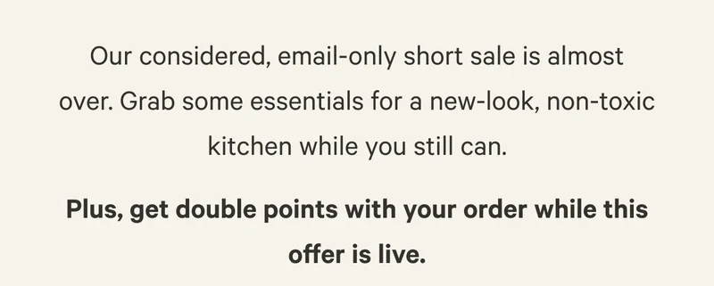Our considered, email-only short sale is almost over. Grab some essentials for a new-look, non-toxic kitchen while you still can. Plus, get double points with your order while this offer is live.